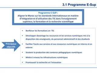3.1 Programme E-Sup
Programme E-SUP :
Aligner le Maroc sur les standards internationaux en matière
d’intégration et d’utilisation des TIC dans l’enseignement
supérieur, la formation et la recherche scientifique
 Renforcer les formations en TIC
 Développer davantage les ressources et les services numériques mis à la
disposition des enseignants, du personnel administratif et des étudiants
 Faciliter l’accès aux services et aux ressources numériques en interne et en
externe
 Soutenir la production des contenus pédagogiques numériques
 Mettre à niveau les infrastructures numériques
 Promouvoir la recherche et l’innovation
Principaux
objectifs
 