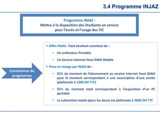 3.4 Programme INJAZ
Programme INJAZ :
Mettre à la disposition des étudiants un service
pour l’accès et l’usage des TIC
 Offre INJAZ : Pack étudiant constitué de :
• Un ordinateur Portable
• Un Service Internet Haut Débit Mobile
 Prise en charge par INJAZ de :
• 85% du montant de l’abonnement au service Internet Haut Débit
pour le montant correspondant à une souscription d’une année
(plafonnée à 1200 DH TTC)
• 85% du montant total correspondant à l’acquisition d’un PC
portable
• La subvention totale (pour les deux) est plafonnée à 3600 DH TTC
Consistance du
programme
 