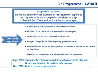 3.5 Programme LAWHATI
Programme LAWHATI :
Mettre à la disposition des étudiants de l’enseignement supérieur,
des stagiaires de la formation professionnelle et du corps
professoral des « Tablettes 2 en 1 » à des prix avantageux
 Encourager le partage du savoir et le travail en réseau
 Faciliter l’accès des étudiants aux services numériques
 Généraliser les TIC dans l’Université Marocaine
 Intégrer l’usage des TIC dans la pédagogie universitaire
 Moderniser les pratiques pédagogiques et mettre à niveau les dispositifs
de formation
 Favoriser les interactions entre les étudiants et les enseignants
Objectifs du
programme
Sept. 2015 : Signature de la Convention Ministère-Acteurs de distribution
& commercialisation de matériel informatique
Nov. 2015 : Mise en œuvre du programme
 