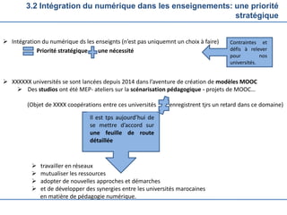 3.2 Intégration du numérique dans les enseignements: une priorité
stratégique
 Intégration du numérique ds les enseignts (n’est pas uniquemnt un choix à faire)
Priorité stratégique une nécessité
 XXXXXX universités se sont lancées depuis 2014 dans l’aventure de création de modèles MOOC
 Des studios ont été MEP- ateliers sur la scénarisation pédagogique - projets de MOOC…
(Objet de XXXX coopérations entre ces universités enregistrent tjrs un retard dans ce domaine)
 travailler en réseaux
 mutualiser les ressources
 adopter de nouvelles approches et démarches
 et de développer des synergies entre les universités marocaines
en matière de pédagogie numérique.
Contraintes et
défis à relever
pour nos
universités.
Il est tps aujourd’hui de
se mettre d’accord sur
une feuille de route
détaillée
 