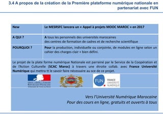 3.4 A propos de la création de la Première plateforme numérique nationale en
partenariat avec FUN
New Le MESRSFC lancera un « Appel à projets MOOC MAROC » en 2017
A QUI ? A tous les personnels des universités marocaines
des centres de formation de cadres et de recherche scientifique
POURQUOI ? Pour la production, individuelle ou conjointe, de modules en ligne selon un
cahier des charges clair + bien défini.
Le projet de la plate forme numérique Nationale est parrainé par le Service de la Coopération et
de l’Action Culturelle (SCAC Maroc) à travers une étroite collab. avec France Université
Numérique qui mettra tt le savoir faire nécessaire au sce de ce projet.
Vers l’Université Numérique Marocaine
Pour des cours en ligne, gratuits et ouverts à tous
 
