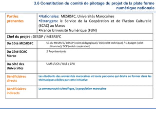 3.6 Constitution du comité de pilotage du projet de la plate forme
numérique nationale
Parties
prenantes
Nationales: MESRSFC, Universités Marocaines
Etrangers: le Service de la Coopération et de l’Action Culturelle
(SCAC) au Maroc
France Université Numérique (FUN)
Chef du projet : DESDP / MESRSFC
Du Côté MESRSFC SG du MESRSFC/ DESDP (volet pédagogique)/ DSI (volet technique) / D.Budget (volet
financier)/ DCP (volet coopération)
Du Côté SCAC
Maroc
2 Représentants
Du côté des
Universités
UM5 /UCA / UAE / CPU
Bénéficiaires
directs
Les étudiants des universités marocaines et toute personne qui désire se former dans les
thématiques ciblées par cette initiative
Bénéficiaires
indirects
La communauté scientifique, la population marocaine
 
