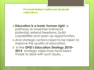 Present future national strategic
objectives
 Education is a basic human right; a
pathway to maximise individual
potential, extend freedoms, build
capabilities and open up opportunities.
 And strategic actions need to be taken to
improve the quality of education.
 in the DFID’s Education Strategy 2010–
2015 strategic objectives have been
made to deal with such issues…
 
