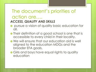 The document’s priorities of
action are….
ACCESS, QUALITY AND SKILLS
 pursue a vision of quality basic education for
all.
 Their definition of a good school is one that is
accessible to every child in their locality.
 We will ensure that our education aid is well
aligned to the education MDGs and the
broader EFA goals.
 Girls and boys have equal rights to quality
education
 