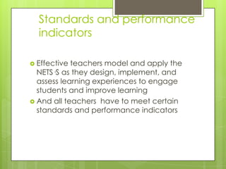 Standards and performance
indicators
 Effective teachers model and apply the
NETS·S as they design, implement, and
assess learning experiences to engage
students and improve learning
 And all teachers have to meet certain
standards and performance indicators
 
