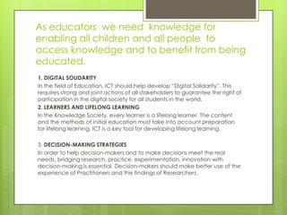 As educators we need knowledge for
enabling all children and all people to
access knowledge and to benefit from being
educated.
1. DIGITAL SOLIDARITY
In the field of Education, ICT should help develop “Digital Solidarity”. This
requires strong and joint actions of all stakeholders to guarantee the right of
participation in the digital society for all students in the world.
2. LEARNERS AND LIFELONG LEARNING
In the Knowledge Society, every learner is a lifelong learner. The content
and the methods of initial education must take into account preparation
for lifelong learning. ICT is a key tool for developing lifelong learning.
3. DECISION-MAKING STRATEGIES
In order to help decision-makers and to make decisions meet the real
needs, bridging research, practice, experimentation, innovation with
decision-making is essential. Decision-makers should make better use of the
experience of Practitioners and the findings of Researchers.
 