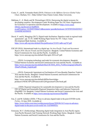 35
Couto, V., and K. Fernandez-Stark (2019). Pakistan in the Offshore Services Global Value
Chain. Durham, N.C.: Duke Global Value Chains Center, Duke University.
Dahlman, C., S. Mealy and M. Wermelinger (2016). Harnessing the digital economy for
developing countries. Development Centre Working Paper No.334. Paris: Organisation
for Economic Co-operation and Development. Available at https://www.oecd-
ilibrary.org/docserver/4adffb24-
en.pdf?expires=1618849745&id=id&accname=guest&checksum=367870552E62EFD17
EA46FBFAEF8681E.
Duval, Y. and K. Mengjing (2017). Digital trade facilitation: Paperless trade in regional trade
agreements”, pp. 31-34. ADBI Working Paper Series No.747. Tokyo: Asian
Development Bank Institute. Available at
https://www.adb.org/sites/default/files/publication/321851/adbi-wp747.pdf.
ESCAP (2016). International trade in a digital age. In Asia-Pacific Trade and Investment
Report 2016: Recent Trends and Developments. Bangkok: United Nations Economic and
Social Commission for Asia and the Pacific. Available at
https://www.unescap.org/sites/default/files/aptir-2016-ch7.pdf.
_______(2018). Leveraging technology and trade for economic development. Bangkok:
United Nations Economic and Social Commission for Asia and the Pacific. Available at
https://www.unescap.org/sites/default/files/CICTSTI_2018_7%20Leveraging%20tech%
20and%20trade_English.pdf.
_______(2019). Framework Agreement on Faciliatation of Cross-Boarder Paperless Trade in
Asia and the Pacific. Bangkok: United Nations Economic and Social Commission for
Asia and the Pacific. Available at
https://www.unescap.org/sites/default/d8files/knowledge-
products/UNESCAP%20Framework%20Agreement%20e-book.pdf.
_______ (2020). Regional integration for sustainable development in Asia and the Pacific:
ESCAP Digital and Sustainable Regional Integration Index and Indicator Framework
(DigiSRII 1.0). Bangkok: United Nations Economic and Social Commission for Asia and
the Pacific. Available at https://www.unescap.org/resources/DigiSRII.
Fan, Z. and M. Gallaher (2020). 5 Ways to advance digital trade in the post-COVID world.
Forbes, 16 June 2020. Available at
https://www.forbes.com/sites/worldeconomicforum/2020/06/16/5-ways-to-advance-
digital-trade-in-the-post-covid-world/?sh=31d70989f53c.
Ferracane, M. F. (forthcoming). Measuring digital trade integration in Asia-Pacific region.
Asia-Pacific Research And Training Network Working Paper Series. Bangkok: United
Nations Economic and Social Commission for Asia and the Pacific.
 