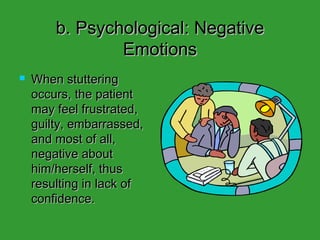 b. Psychological: Negative Emotions When stuttering occurs, the patient may feel frustrated, guilty, embarrassed, and most of all, negative about him/herself, thus resulting in lack of confidence.  