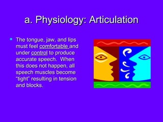 a. Physiology: Articulation The tongue, jaw, and lips must feel  comfortable  and under  control  to produce accurate speech.  When this does not happen, all speech muscles become “tight” resulting in tension and blocks.  