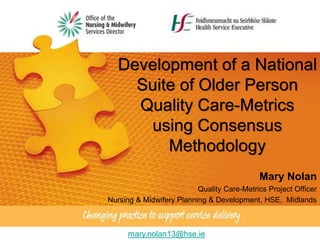 Development of a National
Suite of Older Person
Quality Care-Metrics
using Consensus
Methodology
Mary Nolan
Quality Care-Metrics Project Officer
Nursing & Midwifery Planning & Development, HSE, Midlands
mary.nolan13@hse.ie
 