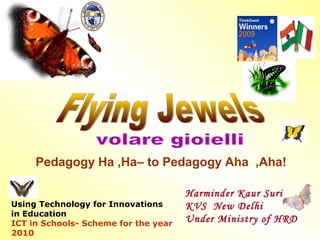 Pedagogy Ha ,Ha– to Pedagogy Aha ,Aha! 
Using Technology for Innovations 
in Education 
ICT in Schools- Scheme for the year 
2010 
Harminder Kaur Suri 
KVS New Delhi 
Under Ministry of HRD 
 