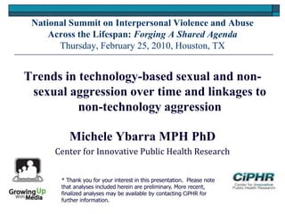 National Summit on Interpersonal Violence and Abuse
Across the Lifespan: Forging A Shared Agenda
Thursday, February 25, 2010, Houston, TX
Trends in technology-based sexual and non-
sexual aggression over time and linkages to
non-technology aggression
Michele Ybarra MPH PhD
Center for Innovative Public Health Research
* Thank you for your interest in this presentation. Please note
that analyses included herein are preliminary. More recent,
finalized analyses may be available by contacting CiPHR for
further information.
 