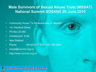 Male Survivors of Sexual Abuse Trust (MSSAT)National Summit SOSANZ 20 June 2010  Community House: Te WhakaruruhaukiOtautahi 141 Hereford Street PO Box 22-363  Christchurch  8142 New Zealand    Phone:	 +64 (03) 377 6747, 027 353 3854 mssat@survivor.org.nz http://www.survivor.org.nz 