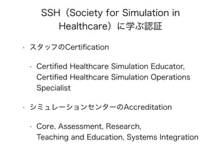 SSH（Society for Simulation in
Healthcare）に学ぶ認証
• スタッフのCertiﬁcation
• Certiﬁed Healthcare Simulation Educator,
Certiﬁed Healthcare Simulation Operations 
Specialist
• シミュレーションセンターのAccreditation
• Core, Assessment, Research,  
Teaching and Education, Systems Integration
 