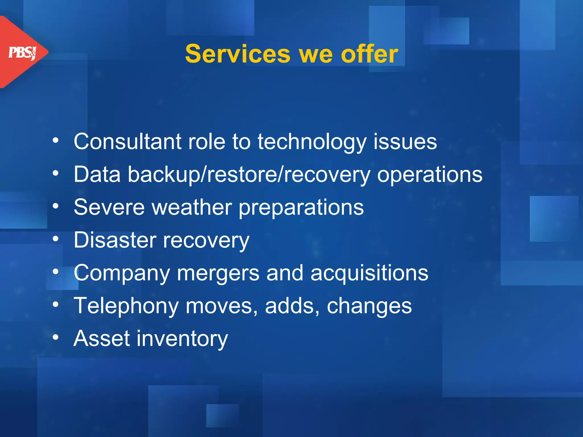 Services we offer
•
•
•
•
•
•
•

Consultant role to technology issues
Data backup/restore/recovery operations
Severe weather preparations
Disaster recovery
Company mergers and acquisitions
Telephony moves, adds, changes
Asset inventory

 