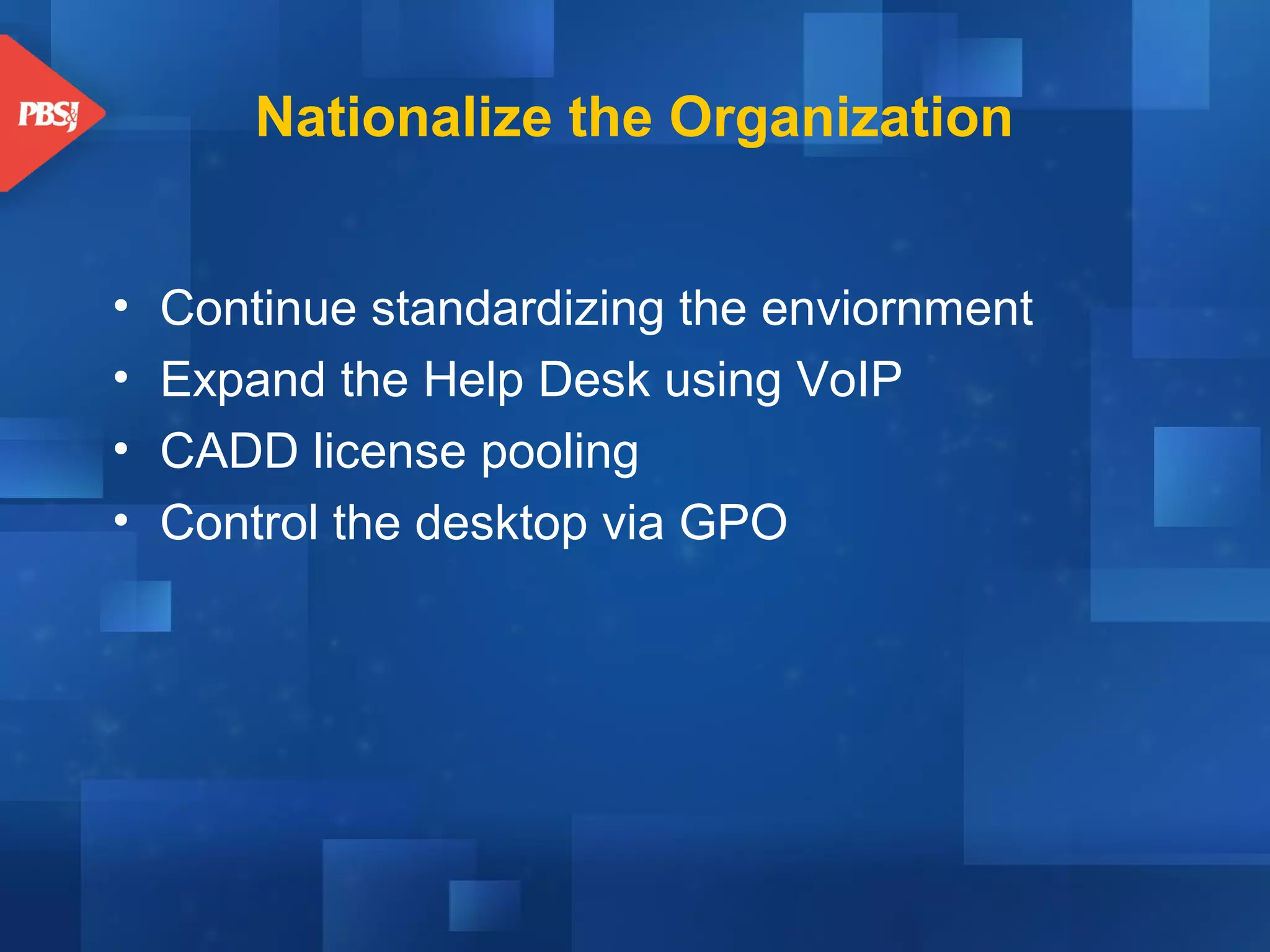 Nationalize the Organization
•
•
•
•

Continue standardizing the enviornment
Expand the Help Desk using VoIP
CADD license pooling
Control the desktop via GPO

 