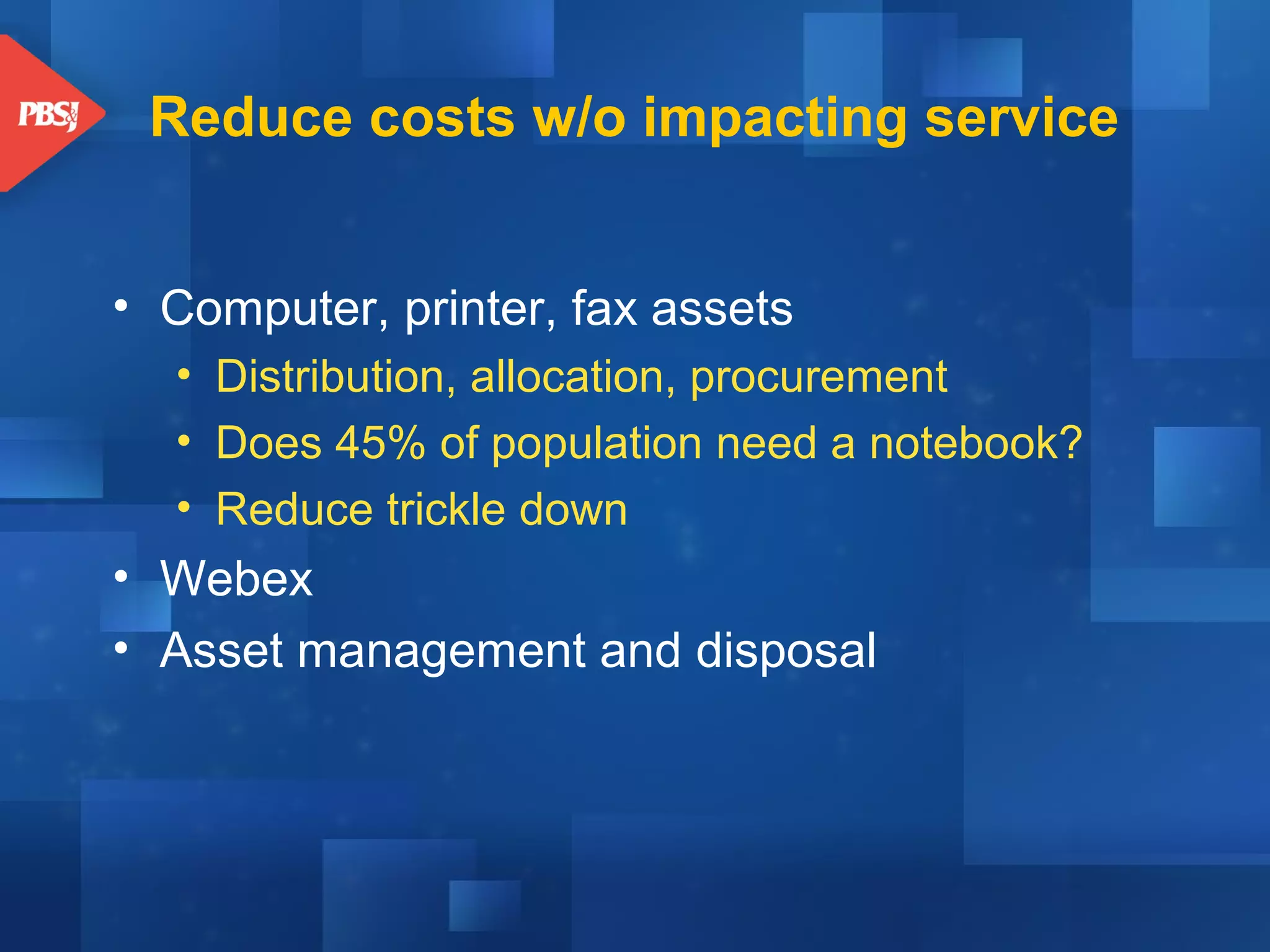 Reduce costs w/o impacting service
• Computer, printer, fax assets
• Distribution, allocation, procurement
• Does 45% of population need a notebook?
• Reduce trickle down

• Webex
• Asset management and disposal

 