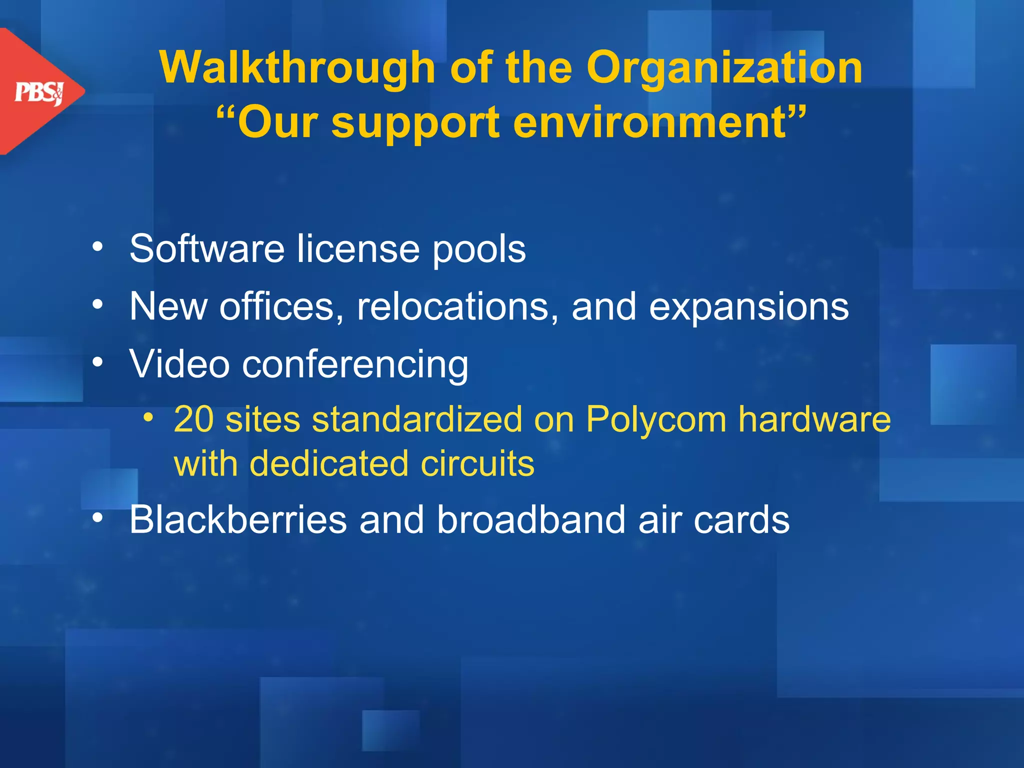 Walkthrough of the Organization
“Our support environment”
• Software license pools
• New offices, relocations, and expansions
• Video conferencing
• 20 sites standardized on Polycom hardware
with dedicated circuits

• Blackberries and broadband air cards

 