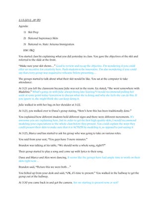 2.15.2012 , 8th PD

Agenda:

    1) Skit Prep

    2) National Supremacy Skits

    3) National vs. State: Arizona Immigration

    HW: FRQ

You started class by explaining what you did yesterday in class. You gave the objectives of the skit and
referred to the slide at the front.

“Make sure your skit shows…” Good to review and recap the objective. I’m wondering if you could
offer an incentive for creativity here. Push students to be innovative. I’m also wondering if you could
say that every group was required to rehearse before presenting…

The groups started to talk about what their skit would be like. You sat at the computer to take
attendance.

At 3:21 you left the classroom because Julie was not in the room. Liz stated, “She went somewhere with
Madeline.” What’s going on with Julie always being late/leaving? I would recommend pulling her
aside at some point today/tomorrow to discuss what she is doing and why she feels she can do this. If
you ignore it, she might think she can keep doing it.

Julie walked in with her bag on her shoulder at 3:22.

At 3:23, you walked over to Dana’s group stating, “Here’s how this has been traditionally done.”

You explained how different students held different signs and there were different movements. It’s
awesome you are explaining here, but in order to get the best high quality skits, I would recommend
modeling your expectations to the whole class before they present. You could explain the ways they
could present their skits to make sure that it is ACTION by modeling it, as opposed to just saying it.

At 3:25, Marco and Ian started to ask his group who was going to take on various roles.

You said from your seat, “You guys have 5 more minutes.”

Brandon was talking at his table, “We should write a whole song, right??”

Their group started to play a song and come up with lyrics to their song.

Dana and Marco and Alex were dancing. It seems like the groups have had ample time to work on their
skits right now…

Brandon said, “Picture this we were both…”

You bolted up from your desk and said, “OK, it’s time to present.” You walked in the hallway to get the
group out of the hallway.

At 3:30 you came back in and got the camera. Are we starting to present now or not?
 