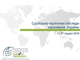 Cуспільно-політичні погляди
населення України
13-27 грудня 2018
 
