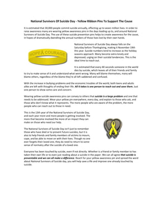National Survivors Of Suicide Day - Yellow Ribbon Pins To Support The Cause

It is estimated that 30,000 people commit suicide annually, effecting up to seven million lives. In order to
raise awareness many are wearing yellow awareness pins in the days leading up to, and around National
Survivors of Suicide Day. The use of these suicide prevention pins helps to create awareness for the cause,
in hopes of dramatically dwindling the annual numbers of those lives lost by their own hands.

                                                National Survivors of Suicide Day always falls on the
                                                Saturday before Thanksgiving, making it November 19th
                                                this year. Suicide numbers tend to increase as the holiday
                                                seasons approach. Many become extra lonely and
                                                depressed, urging on their suicidal tendencies. This is the
                                                ideal time to reach out.

                                              It is estimated that every 40 seconds someone in the world
                                              dies by suicide, which leaves all of their friends and family
to try to make sense of it and understand what went wrong. Many will blame themselves, many will
blame others, regardless of the blame they're all left saddened and confused.

With the increase in bullying problems and the economic troubles of the world, both teens and adults
alike are left with thoughts of ending their life. All it takes is one person to reach out and save them. Just
one person to show some care and concern.

Wearing yellow suicide awareness pins can convey to others that suicide is a large problem and one that
needs to be addressed. Wear your yellow pin everywhere, every day, and explain to those who ask, and
those who don't know what it represents. The more people who are aware of the problem, the more
people who can reach out to those in need.

This is the 13th year of the National Survivors of Suicide Day,
and each year more and more people is getting involved. The
more that become involved the more of an impact they can
make on those who need our help.

The National Survivors of Suicide Day isn't just to remember
those who have died or to prevent future suicides, but it is
also to help friends and family members of victims to mourn,
cope, and be able to move on with their lives. Though no one
ever forgets their loved one, they do need to return to some
sense of normalcy after the suicide of a loved one.

Everyone has been touched by suicide, even if not directly. Whether is a friend or family member to has
taken their own life or to even just reading about a suicide in the paper. We can all agree that suicide is
preventable and we can all make a difference. Reach for your yellow awareness pin and spread the word
about National Survivors of Suicide day, you will help save a life and improve one already touched by
suicide.
 
