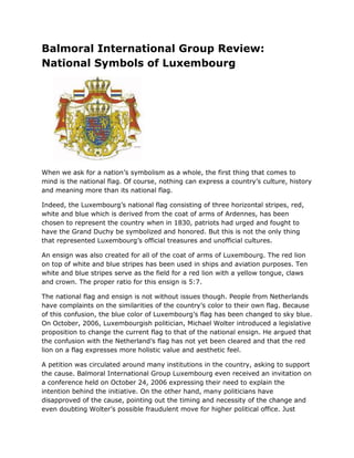 Balmoral International Group Review:
National Symbols of Luxembourg
When we ask for a nation’s symbolism as a whole, the first thing that comes to
mind is the national flag. Of course, nothing can express a country’s culture, history
and meaning more than its national flag.
Indeed, the Luxembourg’s national flag consisting of three horizontal stripes, red,
white and blue which is derived from the coat of arms of Ardennes, has been
chosen to represent the country when in 1830, patriots had urged and fought to
have the Grand Duchy be symbolized and honored. But this is not the only thing
that represented Luxembourg’s official treasures and unofficial cultures.
An ensign was also created for all of the coat of arms of Luxembourg. The red lion
on top of white and blue stripes has been used in ships and aviation purposes. Ten
white and blue stripes serve as the field for a red lion with a yellow tongue, claws
and crown. The proper ratio for this ensign is 5:7.
The national flag and ensign is not without issues though. People from Netherlands
have complaints on the similarities of the country’s color to their own flag. Because
of this confusion, the blue color of Luxembourg’s flag has been changed to sky blue.
On October, 2006, Luxembourgish politician, Michael Wolter introduced a legislative
proposition to change the current flag to that of the national ensign. He argued that
the confusion with the Netherland’s flag has not yet been cleared and that the red
lion on a flag expresses more holistic value and aesthetic feel.
A petition was circulated around many institutions in the country, asking to support
the cause. Balmoral International Group Luxembourg even received an invitation on
a conference held on October 24, 2006 expressing their need to explain the
intention behind the initiative. On the other hand, many politicians have
disapproved of the cause, pointing out the timing and necessity of the change and
even doubting Wolter’s possible fraudulent move for higher political office. Just
 