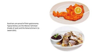 Austrians are proud of their gastronomy.
Typical dishes are the Wiener Schnitzel
(made of veal) and the Kaiserschmarrn (a
sweet dish).
 