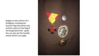 Badges on the uniform of a
firefighter, including the
Austrian flag (red-white-red)
and the colours of the flag of
the Burgenland (red – gold).
You can also see the heraldic
animal which is an eagle.
 