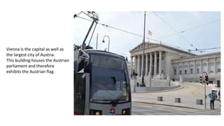 Vienna is the capital as well as
the largest city of Austria.
This building houses the Austrian
parliament and therefore
exhibits the Austrian flag.
 