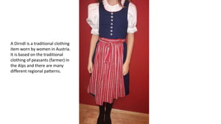 A Dirndl is a traditional clothing
item worn by women in Austria.
It is based on the traditional
clothing of peasants (farmer) in
the Alps and there are many
different regional patterns.
 