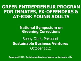 GREEN ENTREPRENEUR PROGRAM
FOR INMATES, EX-OFFENDERS &
AT-RISK YOUNG ADULTS
National Symposium on
Greening Corrections
Bobby Clark, President
Sustainable Business Ventures
October 2012
Copyright 2012, Sustainable Business Ventures, Lexington, KY

 