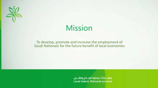 Mission
To develop, promote and increase the employment of
Saudi Nationals for the future benefit of local economies
 
