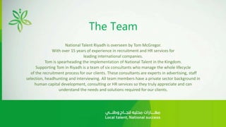 The Team
National Talent Riyadh is overseen by Tom McGregor.
With over 15 years of experience in recruitment and HR services for
leading international companies.
Tom is spearheading the implementation of National Talent in the Kingdom.
Supporting Tom in Riyadh is a team of six consultants who manage the whole lifecycle
of the recruitment process for our clients. These consultants are experts in advertising, staff
selection, headhunting and interviewing. All team members have a private sector background in
human capital development, consulting or HR services so they truly appreciate and can
understand the needs and solutions required for our clients.
 