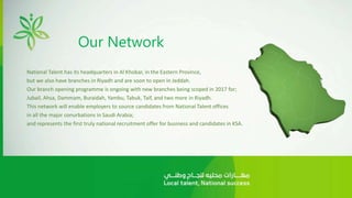 Our Network
National Talent has its headquarters in Al Khobar, in the Eastern Province,
but we also have branches in Riyadh and are soon to open in Jeddah.
Our branch opening programme is ongoing with new branches being scoped in 2017 for;
Jubail, Ahsa, Dammam, Buraidah, Yambu, Tabuk, Taif, and two more in Riyadh.
This network will enable employers to source candidates from National Talent offices
in all the major conurbations in Saudi Arabia;
and represents the first truly national recruitment offer for business and candidates in KSA.
 