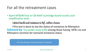 For all the retreatment cases
• Xpert MTB/Rif test or CB-NAAT (cartridge based nucleic acid
amplification test):
>detect bacilli and resistance to Rif , within 2 hours.
>This test is done to see the status of resistance to Rifampicin
followed by line probe assay (LPA) among those having MTB +ve and
Rifampicin sensitive for Isoniazid resistance status.
ATT drug that goes resistance fastest is Isonoazid.
8/13/2019 NISCHAL SHRESTHA 3
 