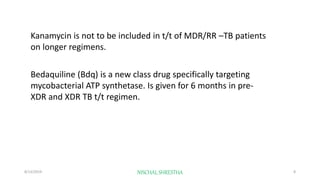 Kanamycin is not to be included in t/t of MDR/RR –TB patients
on longer regimens.
Bedaquiline (Bdq) is a new class drug specifically targeting
mycobacterial ATP synthetase. Is given for 6 months in pre-
XDR and XDR TB t/t regimen.
8/13/2019 NISCHAL SHRESTHA 8
 