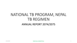 NATIONAL TB PROGRAM, NEPAL
TB REGIMEN
ANNUAL REPORT 2074/2075
8/13/2019 NISCHAL SHRESTHA 1
 