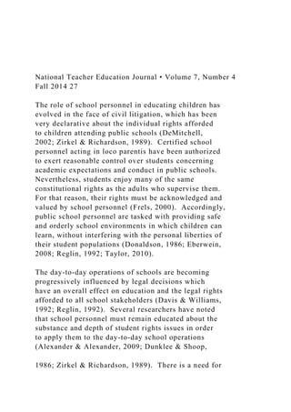 National Teacher Education Journal • Volume 7, Number 4
Fall 2014 27
The role of school personnel in educating children has
evolved in the face of civil litigation, which has been
very declarative about the individual rights afforded
to children attending public schools (DeMitchell,
2002; Zirkel & Richardson, 1989). Certified school
personnel acting in loco parentis have been authorized
to exert reasonable control over students concerning
academic expectations and conduct in public schools.
Nevertheless, students enjoy many of the same
constitutional rights as the adults who supervise them.
For that reason, their rights must be acknowledged and
valued by school personnel (Frels, 2000). Accordingly,
public school personnel are tasked with providing safe
and orderly school environments in which children can
learn, without interfering with the personal liberties of
their student populations (Donaldson, 1986; Eberwein,
2008; Reglin, 1992; Taylor, 2010).
The day-to-day operations of schools are becoming
progressively influenced by legal decisions which
have an overall effect on education and the legal rights
afforded to all school stakeholders (Davis & Williams,
1992; Reglin, 1992). Several researchers have noted
that school personnel must remain educated about the
substance and depth of student rights issues in order
to apply them to the day-to-day school operations
(Alexander & Alexander, 2009; Dunklee & Shoop,
1986; Zirkel & Richardson, 1989). There is a need for
 