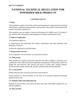 QCVN 5-2:2010/BYT
1
NATIONAL TECHNICAL REGULATION FOR
POWDERED MILK PRODUCTS
I. GENERAL RULES
1. Scope
This regulation regulates food safety criteria and management requirements for powdered
milk products, including powdered milk, cream powder, whey powder and skimmed milk
powder with added vegetable fat.
This regulation does not apply to formula milk products for children up to 36 months of
age, formula milk with special medical purposes for babies and functional foods.
2. Subject of application
This regulation applies to:
a) Organizations and individuals that import, manufacture and trade powdered milk
products in Vietnam;
b) Relevant organizations and individuals.
3. Interpretation of terms
In this Regulation, the terms below are construed as follows:
3.1. Milk powder
Dairy products are made by removing water from the milk or adding or removing some
components of the milk but retain the ingredients and properties of the product and do not
change the ratio between whey protein and casein of whole milk. original material.
Powdered milk includes whole milk, partially skimmed milk and skimmed milk.
3.2. Cream powder
Product obtained after removing water from cream material.
Cream material is a fat-rich product, in the form of an emulsion obtained by physical
separation from milk.
3.3. Skimmed milk with added plant fat
Products are processed by removing water from skim milk, with added vegetable fat, can
add food additives.
3.4. Whey powder
 