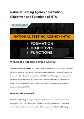 National Testing Agency : Formation,
Objectives and Functions of NTA
What is the National Testing Agency?
The National testing agency is an Indian agency established by the Union Council of
Ministers. It is a self-governing organization that undertakes the task of conducting
high national-level entrance exams like JEE, NEET, etc. This agency evaluates the
potential of the candidates appearing for highly coveted exams. It is through this
agency that the candidates are provided admission to prestigious government,
private, and various CFTIs.
How was NTA formed?
The National Testing Agency was formed on November 17 under the Societies
Registration Act 1860. The ministry of education, the Government of India, and
several other authorities are involved in this to empower the National Testing
 