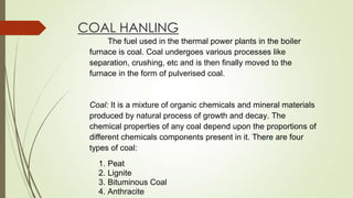 COAL HANLING
The fuel used in the thermal power plants in the boiler
furnace is coal. Coal undergoes various processes like
separation, crushing, etc and is then finally moved to the
furnace in the form of pulverised coal.
Coal: It is a mixture of organic chemicals and mineral materials
produced by natural process of growth and decay. The
chemical properties of any coal depend upon the proportions of
different chemicals components present in it. There are four
types of coal:
1. Peat
2. Lignite
3. Bituminous Coal
4. Anthracite
 