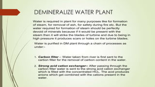 DEMINERALIZE WATER PLANT
Water is required in plant for many purposes like for formation
of steam, for removal of ash, for safety during fire etc. But the
water required for formation of steam should be perfectly
devoid of minerals because if it would be present with the
steam then it will strike the blades of turbine and due to being in
high pressure it produces scars or holes on the turbine blades.
Water is purified in DM plant through a chain of processes as
under:-
1. Carbon filter -: Water taken from river is first sent to the
carbon filter for the removal of carbon content in the water.
2. Strong acid cation exchanger-: After passing through the
carbon filter water is sent to the strong acid cation exchanger
which is filled with the concentrated HCL. The acid produces
anions which get combined with the cations present in the
water.
 