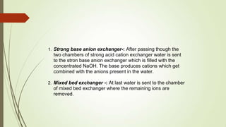 1. Strong base anion exchanger-: After passing though the
two chambers of strong acid cation exchanger water is sent
to the stron base anion exchanger which is filled with the
concentrated NaOH. The base produces cations which get
combined with the anions present in the water.
2. Mixed bed exchanger -: At last water is sent to the chamber
of mixed bed exchanger where the remaining ions are
removed.
 