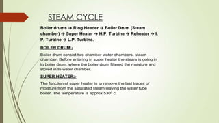 STEAM CYCLE
Boiler drums → Ring Header → Boiler Drum (Steam
chamber) → Super Heater → H.P. Turbine → Reheater → I.
P. Turbine → L.P. Turbine.
BOILER DRUM:-
Boiler drum consist two chamber water chambers, steam
chamber. Before entering in super heater the steam is going in
to boiler drum, where the boiler drum filtered the moisture and
stored in to water chamber.
SUPER HEATER:-
The function of super heater is to remove the last traces of
moisture from the saturated steam leaving the water tube
boiler. The temperature is approx 5300
c.
 