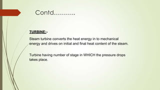 Contd………..
TURBINE:-
Steam turbine converts the heat energy in to mechanical
energy and drives on initial and final heat content of the steam.
Turbine having number of stage in WHICH the pressure drops
takes place.
 