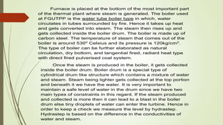 Furnace is placed at the bottom of the most important part
of the thermal plant where steam is generated. The boiler used
at FGUTPP is the water tube boiler type in which, water
circulates in tubes surrounded by fire. Hence it takes up heat
and gets converted into steam. The steam then rises up and
gets collected inside the boiler drum. The boiler is made up of
carbon steel. The temperature of steam that comes out of the
boiler is around 5300
Celsius and its pressure is 120kg/cm2
.
The type of boiler can be further elaborated as natural
circulation, dry bottom, and tangential fired, radiant heat type
with direct fired pulverised coal system.
Once the steam is produced in the boiler, it gets collected
inside the boiler drum. Boiler drum is a special type of
cylindrical drum like structure which contains a mixture of water
and steam. Steam being lighter gets collected at the top portion
and beneath it we have the water. It is very important to
maintain a safe level of water in the drum since we have two
main types of constraints in this regard. If the steam produced
and collected is more then it can lead to a blast in the boiler
drum else tiny droplets of water can enter the turbine. Hence in
order to keep a check we measure the level by hydrastep.
Hydrastep is based on the difference in the conductivities of
water and steam.
 