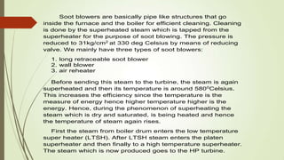 Soot blowers are basically pipe like structures that go
inside the furnace and the boiler for efficient cleaning. Cleaning
is done by the superheated steam which is tapped from the
superheater for the purpose of soot blowing. The pressure is
reduced to 31kg/cm2
at 330 deg Celsius by means of reducing
valve. We mainly have three types of soot blowers:
1. long retraceable soot blower
2. wall blower
3. air reheater
Before sending this steam to the turbine, the steam is again
superheated and then its temperature is around 5800
Celsius.
This increases the efficiency since the temperature is the
measure of energy hence higher temperature higher is the
energy. Hence, during the phenomenon of superheating the
steam which is dry and saturated, is being heated and hence
the temperature of steam again rises.
First the steam from boiler drum enters the low temperature
super heater (LTSH). After LTSH steam enters the platen
superheater and then finally to a high temperature superheater.
The steam which is now produced goes to the HP turbine.
 