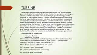 TURBINE
The superheated steam after coming out of the superheater
goes to the turbine. A turbine is a form of an engine running on
steam, which requires a source of high grade energy and a
source of low grade energy. When the fluid flows through the
turbine a part of the energy content is continuously extracted
and continuously converted into useful mechanical work.The
main advantage of using a steam turbine rather than a prime
mover is that the steam in a turbine can be expanded down to a
lower back pressure, thereby making available a greater heat
drop and a larger amount of this heat drop can be converted
into useful mechanical work due to higher efficiency of the
turbine. Therefore a turbine is suitable for driving a generator.
Turbines are of two types:
1. Impulse Turbine
2. Reaction Turbine
However another form called impulse-reaction turbine is also
used which provide benefits of both types. The impulse-
reaction turbine is used here at FGUTPP.
Here three stages of turbine are used:
HP turbine (high pressure)
IP turbine (intermediate pressure)
LP turbine (low pressure)
 