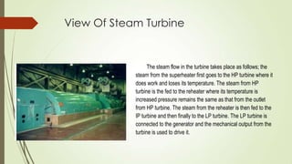 View Of Steam Turbine
The steam flow in the turbine takes place as follows; the
steam from the superheater first goes to the HP turbine where it
does work and loses its temperature. The steam from HP
turbine is the fed to the reheater where its temperature is
increased pressure remains the same as that from the outlet
from HP turbine. The steam from the reheater is then fed to the
IP turbine and then finally to the LP turbine. The LP turbine is
connected to the generator and the mechanical output from the
turbine is used to drive it.
 