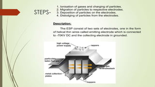 STEPS-
1. Ionisation of gases and charging of particles.
2. Migration of particles to respective electrodes.
3. Deposition of particles on the electrodes.
4. Dislodging of particles from the electrodes.
Description:
The ESP consist of two sets of electrodes, one in the form
of helical thin wires called emitting electrode which is connected
to -70KV DC and the collecting electrode in grounded.
 